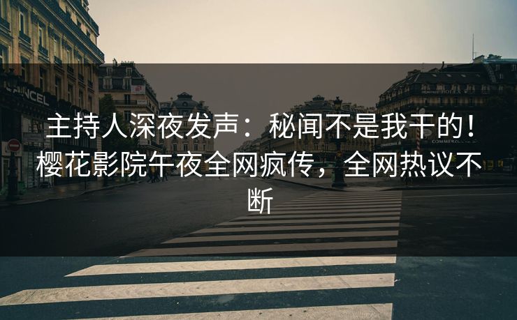 主持人深夜发声：秘闻不是我干的！樱花影院午夜全网疯传，全网热议不断