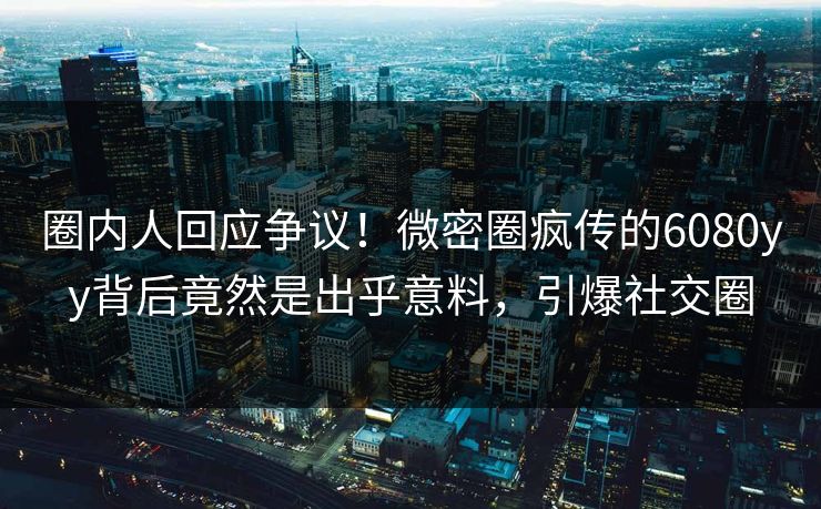圈内人回应争议！微密圈疯传的6080yy背后竟然是出乎意料，引爆社交圈