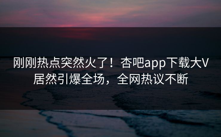 刚刚热点突然火了！杏吧app下载大V居然引爆全场，全网热议不断