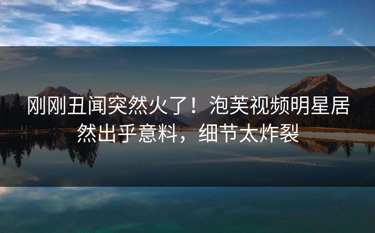刚刚丑闻突然火了！泡芙视频明星居然出乎意料，细节太炸裂