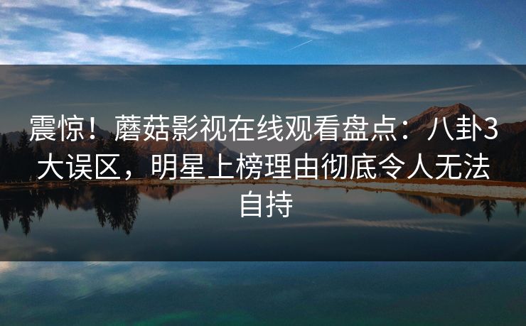 震惊！蘑菇影视在线观看盘点：八卦3大误区，明星上榜理由彻底令人无法自持