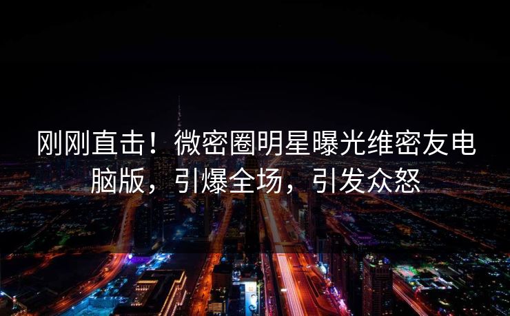 刚刚直击！微密圈明星曝光维密友电脑版，引爆全场，引发众怒