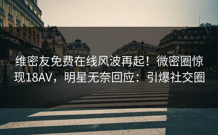 维密友免费在线风波再起！微密圈惊现18AV，明星无奈回应：引爆社交圈