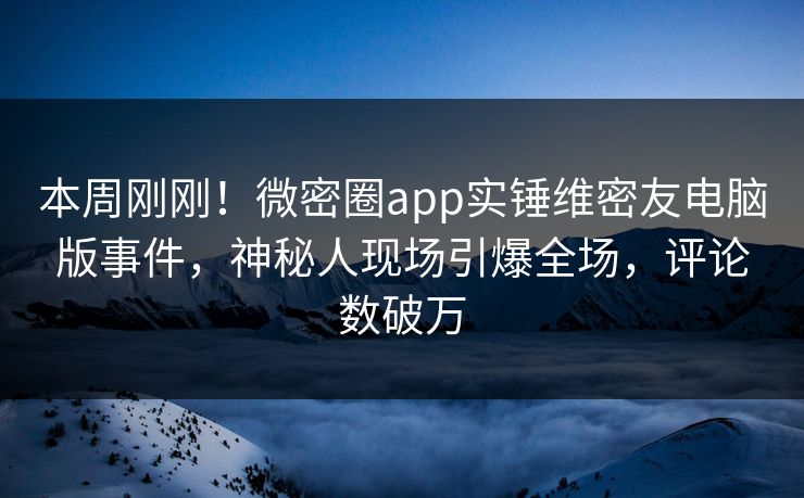 本周刚刚！微密圈app实锤维密友电脑版事件，神秘人现场引爆全场，评论数破万