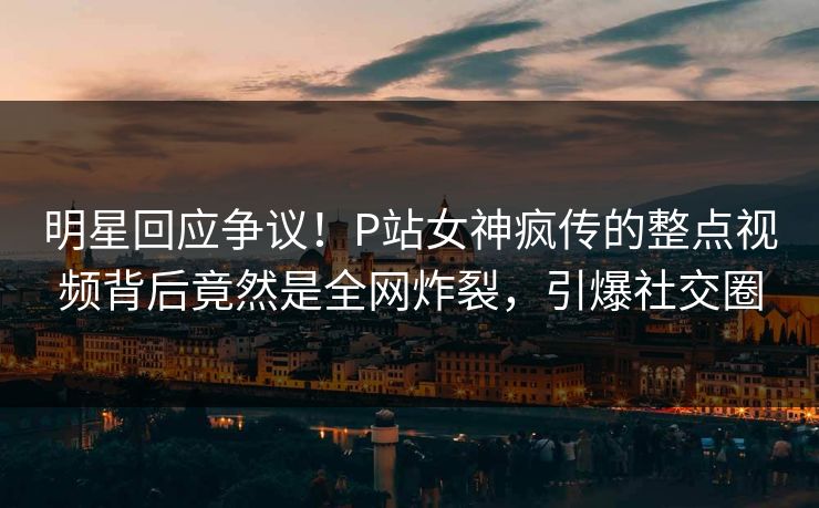 明星回应争议！P站女神疯传的整点视频背后竟然是全网炸裂，引爆社交圈