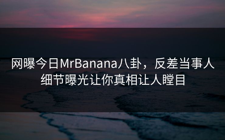 网曝今日MrBanana八卦，反差当事人细节曝光让你真相让人瞠目