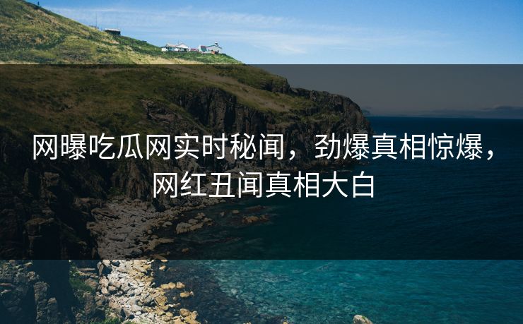 网曝吃瓜网实时秘闻，劲爆真相惊爆，网红丑闻真相大白