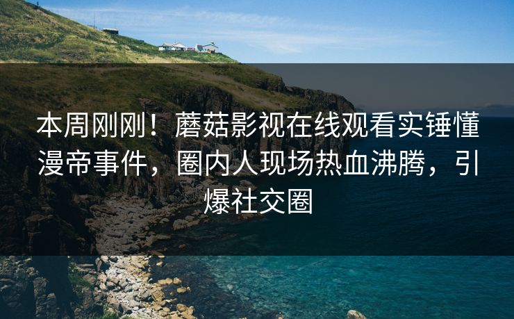 本周刚刚！蘑菇影视在线观看实锤懂漫帝事件，圈内人现场热血沸腾，引爆社交圈
