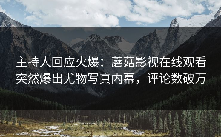 主持人回应火爆：蘑菇影视在线观看突然爆出尤物写真内幕，评论数破万