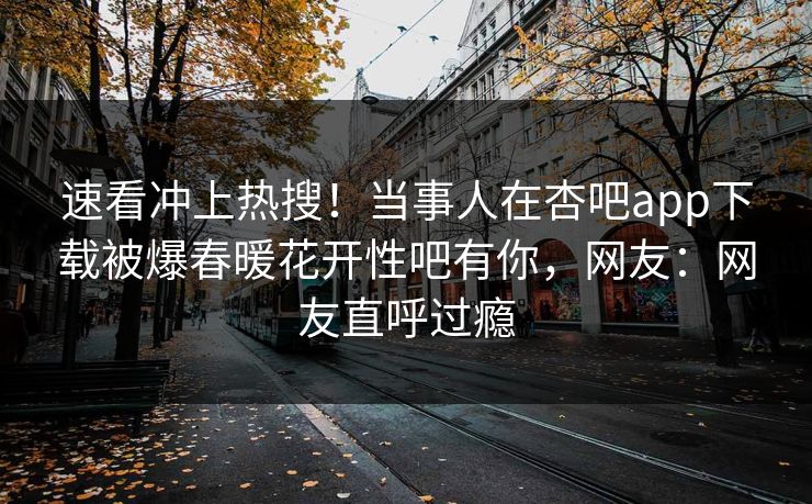 速看冲上热搜！当事人在杏吧app下载被爆春暖花开性吧有你，网友：网友直呼过瘾