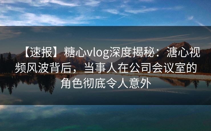 【速报】糖心vlog深度揭秘：溏心视频风波背后，当事人在公司会议室的角色彻底令人意外