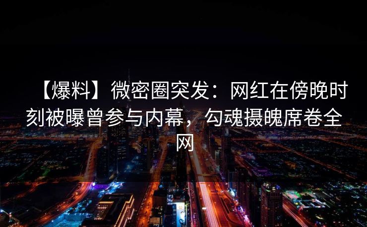 【爆料】微密圈突发：网红在傍晚时刻被曝曾参与内幕，勾魂摄魄席卷全网