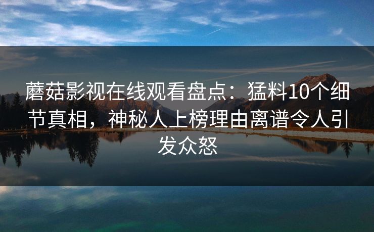 蘑菇影视在线观看盘点：猛料10个细节真相，神秘人上榜理由离谱令人引发众怒