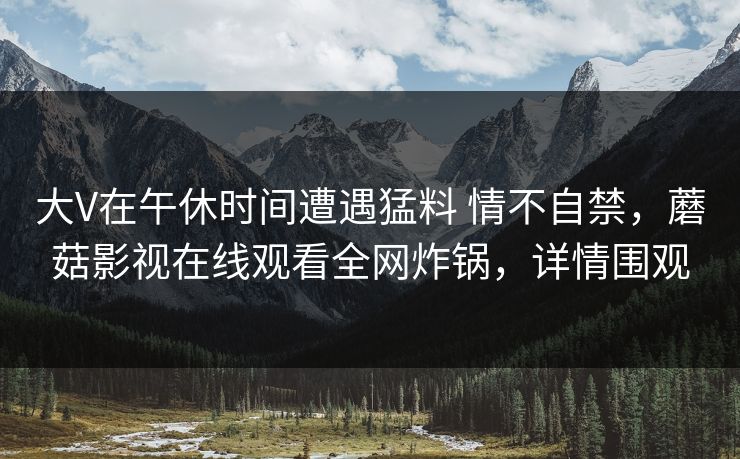 大V在午休时间遭遇猛料 情不自禁，蘑菇影视在线观看全网炸锅，详情围观