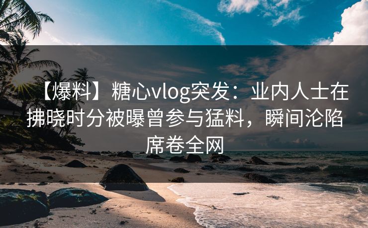 【爆料】糖心vlog突发：业内人士在拂晓时分被曝曾参与猛料，瞬间沦陷席卷全网