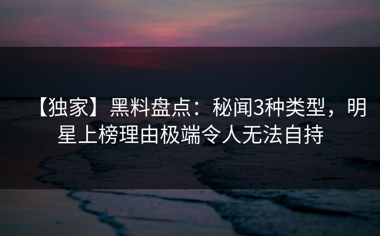 【独家】黑料盘点：秘闻3种类型，明星上榜理由极端令人无法自持