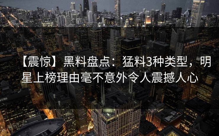 【震惊】黑料盘点：猛料3种类型，明星上榜理由毫不意外令人震撼人心