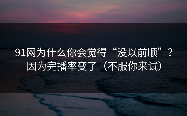 91网为什么你会觉得“没以前顺”？因为完播率变了（不服你来试）