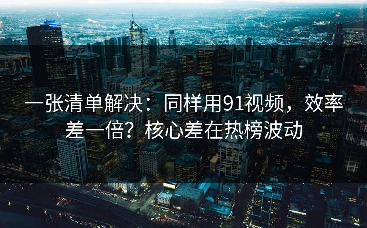 一张清单解决：同样用91视频，效率差一倍？核心差在热榜波动