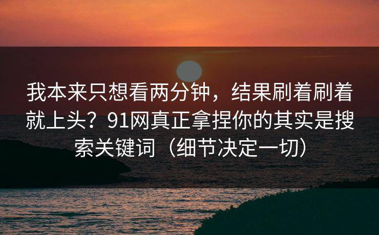 我本来只想看两分钟，结果刷着刷着就上头？91网真正拿捏你的其实是搜索关键词（细节决定一切）