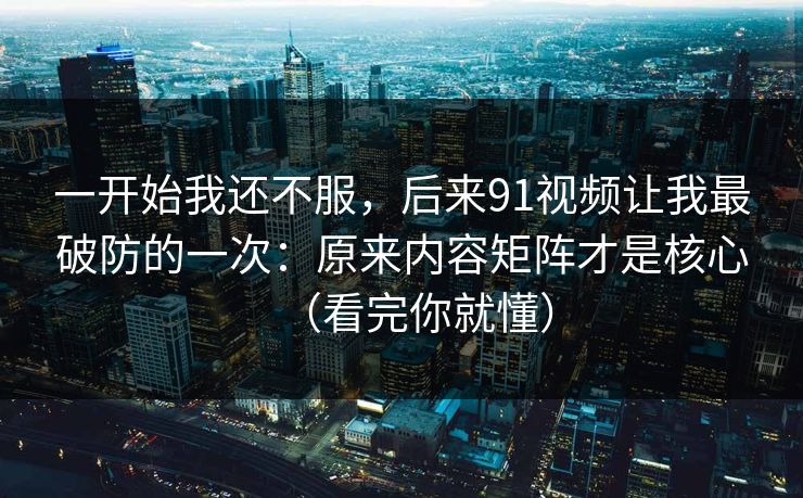 一开始我还不服，后来91视频让我最破防的一次：原来内容矩阵才是核心（看完你就懂）