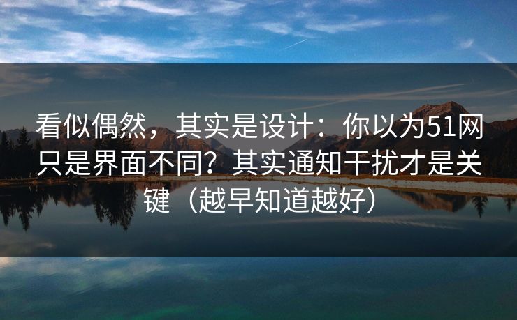 看似偶然，其实是设计：你以为51网只是界面不同？其实通知干扰才是关键（越早知道越好）
