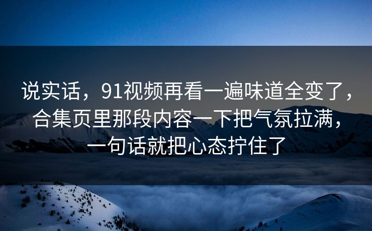 说实话，91视频再看一遍味道全变了，合集页里那段内容一下把气氛拉满，一句话就把心态拧住了